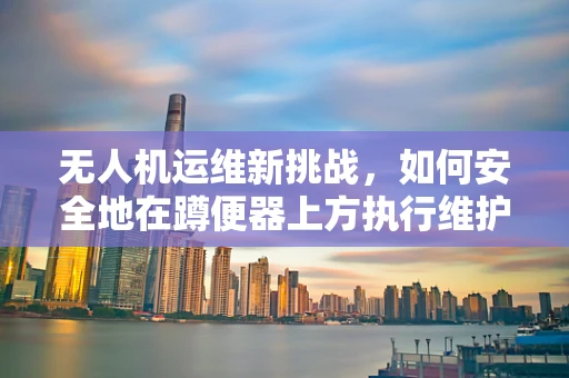 无人机运维新挑战，如何安全地在蹲便器上方执行维护任务？