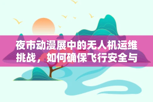 夜市动漫展中的无人机运维挑战，如何确保飞行安全与观众体验？
