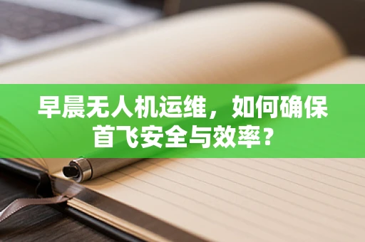 早晨无人机运维，如何确保首飞安全与效率？
