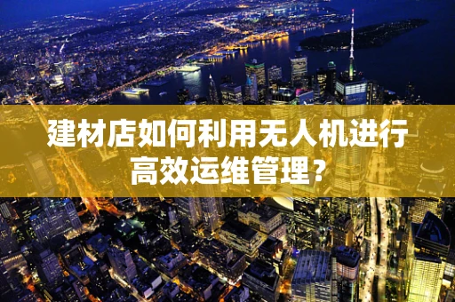 建材店如何利用无人机进行高效运维管理？