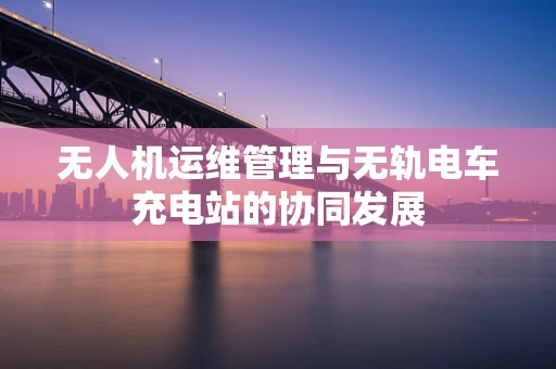无人机运维管理与无轨电车充电站的协同发展