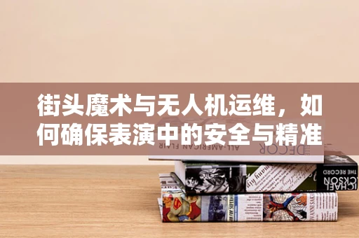 街头魔术与无人机运维，如何确保表演中的安全与精准？
