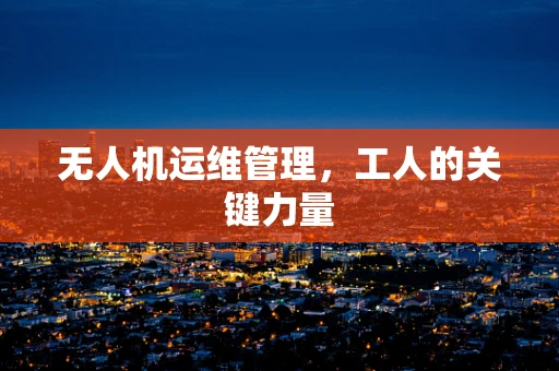 无人机运维管理，工人的关键力量