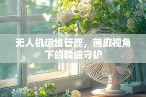 无人机运维管理，画廊视角下的精细守护