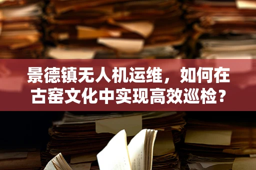 景德镇无人机运维，如何在古窑文化中实现高效巡检？