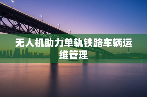 无人机助力单轨铁路车辆运维管理