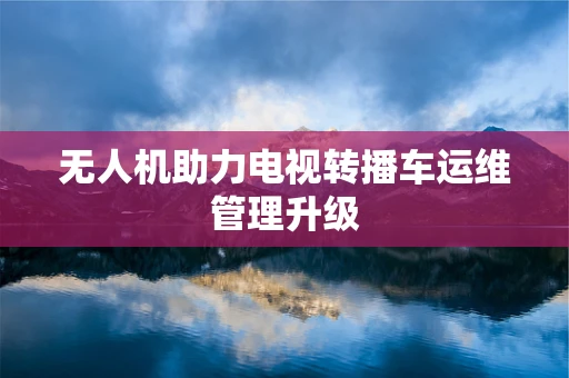 无人机助力电视转播车运维管理升级