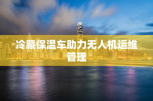 冷藏保温车助力无人机运维管理