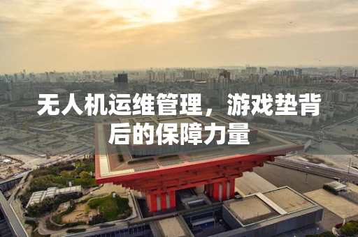 无人机运维管理，游戏垫背后的保障力量