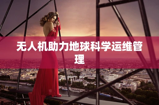 无人机助力地球科学运维管理