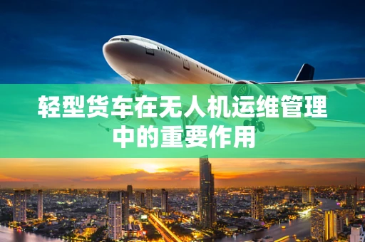 轻型货车在无人机运维管理中的重要作用