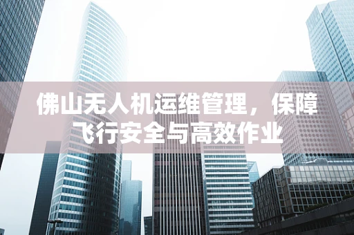 佛山无人机运维管理，保障飞行安全与高效作业