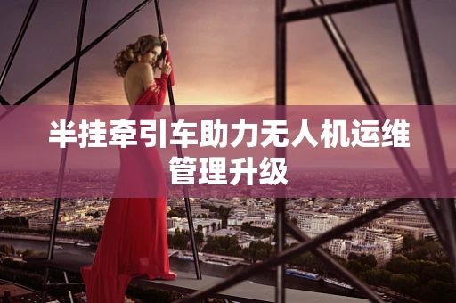 半挂牵引车助力无人机运维管理升级