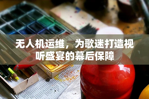 无人机运维，为歌迷打造视听盛宴的幕后保障