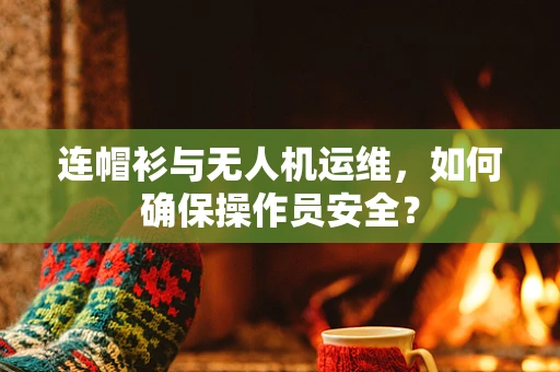 连帽衫与无人机运维，如何确保操作员安全？