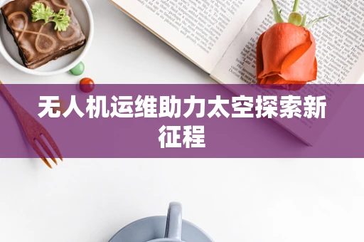 无人机运维助力太空探索新征程