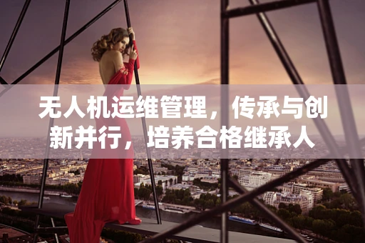 无人机运维管理，传承与创新并行，培养合格继承人