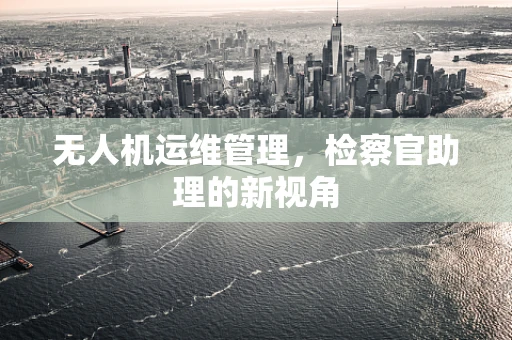 无人机运维管理，检察官助理的新视角