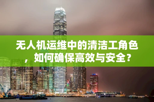 无人机运维中的清洁工角色，如何确保高效与安全？