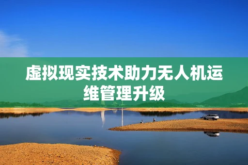 虚拟现实技术助力无人机运维管理升级