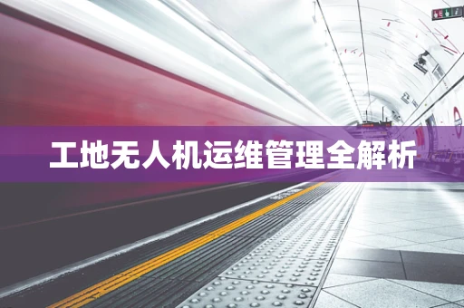 工地无人机运维管理全解析