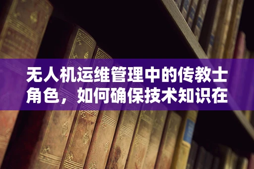 无人机运维管理中的传教士角色，如何确保技术知识在团队中的有效传播？