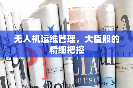 无人机运维管理，大臣般的精细把控