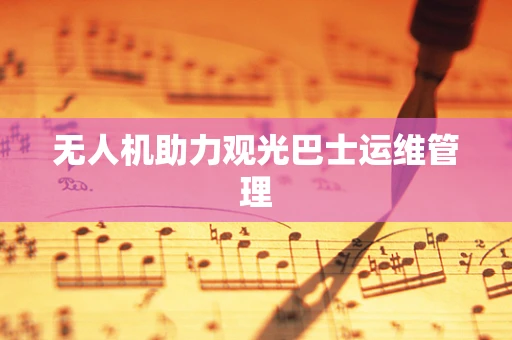 无人机助力观光巴士运维管理