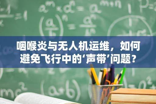 咽喉炎与无人机运维，如何避免飞行中的‘声带’问题？