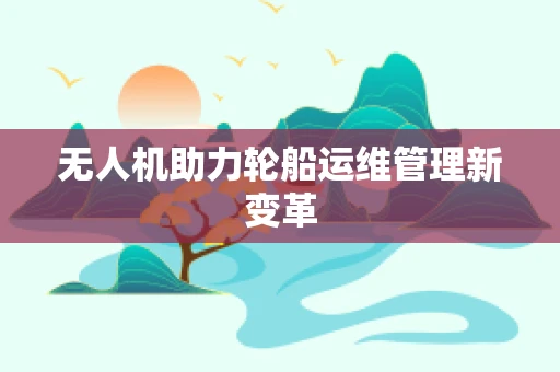无人机助力轮船运维管理新变革