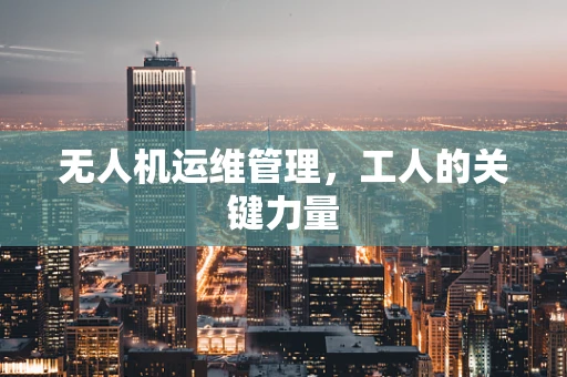 无人机运维管理，工人的关键力量