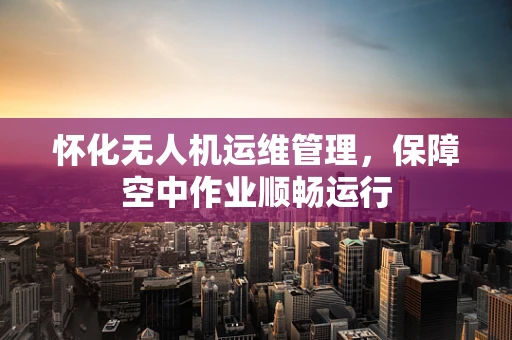 怀化无人机运维管理，保障空中作业顺畅运行