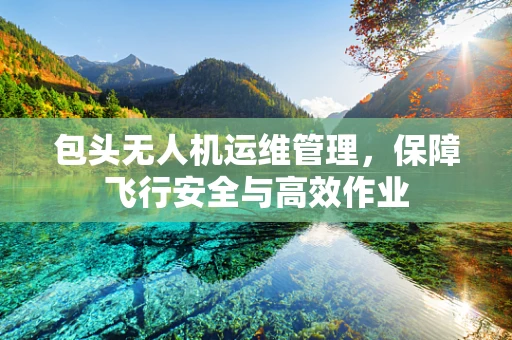包头无人机运维管理，保障飞行安全与高效作业