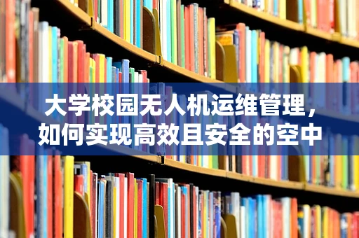 大学校园无人机运维管理，如何实现高效且安全的空中巡检？