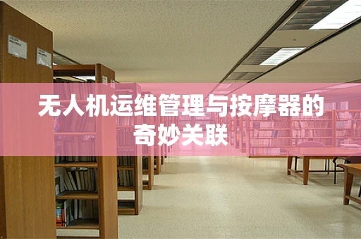 无人机运维管理与按摩器的奇妙关联