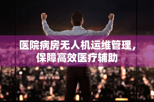 医院病房无人机运维管理，保障高效医疗辅助