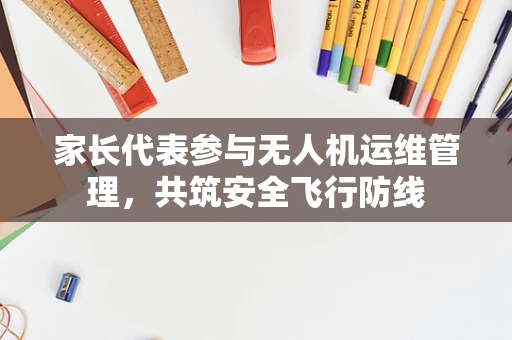 家长代表参与无人机运维管理，共筑安全飞行防线