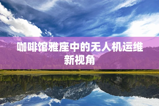 咖啡馆雅座中的无人机运维新视角