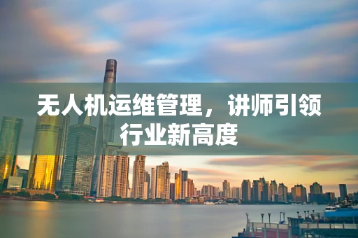 无人机运维管理，讲师引领行业新高度