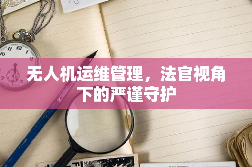 无人机运维管理，法官视角下的严谨守护