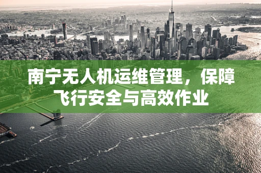 南宁无人机运维管理，保障飞行安全与高效作业
