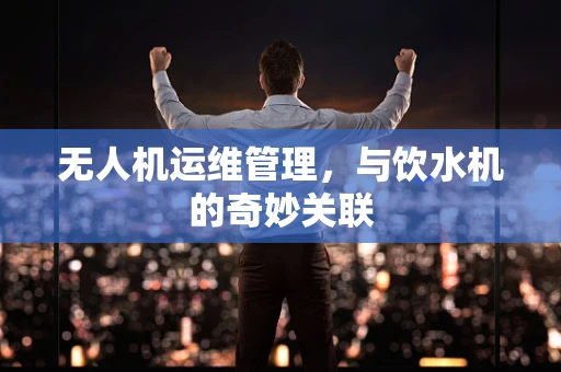 无人机运维管理，与饮水机的奇妙关联