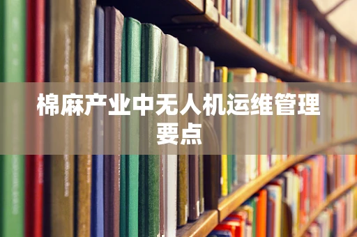 棉麻产业中无人机运维管理要点