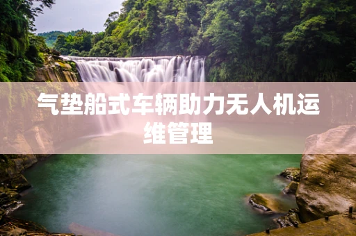 气垫船式车辆助力无人机运维管理