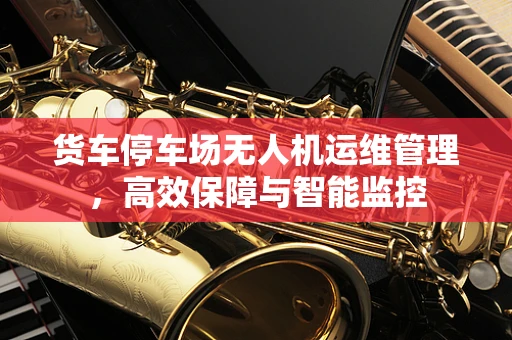 货车停车场无人机运维管理，高效保障与智能监控
