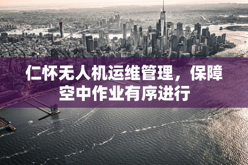 仁怀无人机运维管理，保障空中作业有序进行