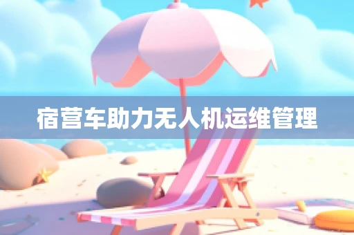 宿营车助力无人机运维管理