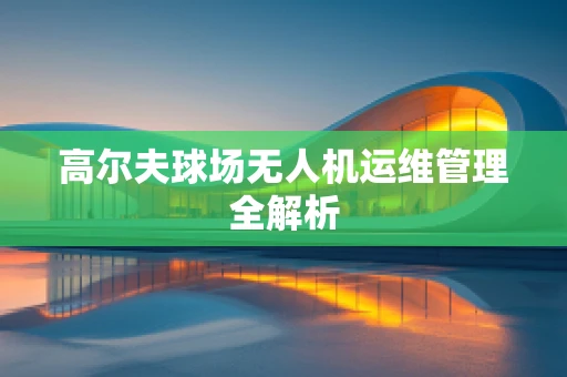 高尔夫球场无人机运维管理全解析