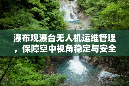 瀑布观瀑台无人机运维管理，保障空中视角稳定与安全