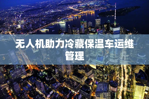 无人机助力冷藏保温车运维管理